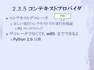 P.86
   コンテキストデコレータ
       正しい実行コンテキストでの実行を保証
           例) スレッドのロック
   デコレータでなくても with 文でできるよ
       Python 2.6 以降
 