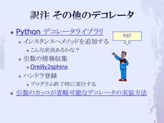    Python デコレータライブラリ        P.87
       インスタンスへメソッドを追加する
           こんな状況あるかな？
       引数の情報収集
           Oreilly2sphinx
       ハンドラ登録
           プログラム終了時に実行する
   引数のカッコが省略可能なデコレータの実装方法
 