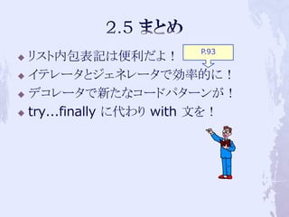 P.93
 リスト内包表記は便利だよ！
 イテレータとジェネレータで効率的に！

 デコレータで新たなコードパターンが！

 try...finally に代わり with 文を！
 