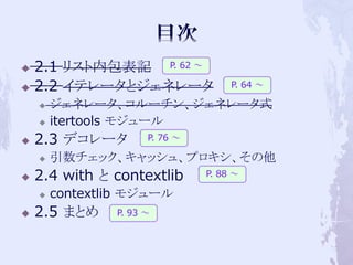    2.1 リスト内包表記 P. 62 ～
   2.2 イテレータとジェネレータ                 P. 64 ～

       ジェネレータ、コルーチン、ジェネレータ式
       itertools モジュール
   2.3 デコレータ         P. 76 ～

       引数チェック、キャッシュ、プロキシ、その他
   2.4 with と contextlib       P. 88 ～

       contextlib モジュール
   2.5 まとめ     P. 93 ～
 