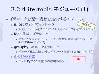    イテレータを返す関数を提供するモジュール
       islice: ウィンドウイテレータ
           入力イテレータをスライシングしてイテレータを返す
       tee: 前後方イテレータ
           オリジナルの入力イテレータから複数の独立したイテレータ
            を返す(tee コマンド)
       groupby: ユニークイテレータ
           グループ化した値セットのイテレータを返す(uniq コマンド)
       その他の関数
                                    07
           ピュア Python で動作の説明がある
 