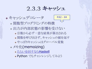 P.82 - 84
   キャッシュデコレータ
     関数型プログラミングの特徴
     出力が内部状態の影響を受けない

         引数から必ず一意な結果が算出される
         関数を呼び出さず、キャッシュの値を返す

         やっぱりキャッシュはグローバル変数

       メモ化(memoizing)
         たらいを回すならHaskell
         Python でもチャンレンジしてみよう
 