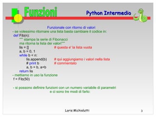 Python Intermedio

                         Funzionale con ritorno di valori
- se volessimo ritornare una lista basta cambiare il codice in:
 def Fib(n):
     “”” stampa la serie di Fibonacci
     ma ritorna la lista dei valori”””
     lis = []                 # questa e' la lista vuota
     a, b = 0, 1
     while b < n:
           lis.append(b)      # qui aggiungiamo i valori nella lista
           # print b          # commentato
           a, b = b, a+b
     return lis
- mettiamo in uso la funzione
 f = Fib(50)

- si possono definire funzioni con un numero variabile di parametri
                         e ci sono tre modi di farlo:




                                    Loris Michielutti                  3
 