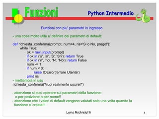 Python Intermedio

                   Funzioni con piu' parametri in ingresso

- una cosa molto utile e' definire dei parametri di default:

def richiesta_conferma(prompt, num=4, ris='Si o No, prego!'):
     while True:
          ok = raw_input(prompt)
          if ok in ('s', 'si', 'S', 'Si?): return True
          if ok in ('n', 'no', 'N', 'No'): return False
          num -= 1
          if num < 0:
               raise IOError('errore Utente')
          print ris
- mettiamola in uso
richiesta_conferma('Vuoi realmente uscire?')

- attenzione si puo' operare sui parametri della funzione:
   o per posizione o per nome!!
- attenzione che i valori di default vengono valutati solo una volta quando la
  funzione e' creata!!!

                                    Loris Michielutti                            4
 