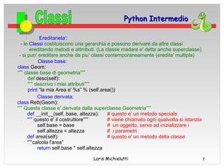 Python Intermedio

            Ereditarieta':
  - le Classi costituiscono una gerarchia e possono derivare da altre classi
       ereditando metodi e attrributi. (La classe madare e' detta anche superclasse)
 - si puo' ereditare anche da piu' classi contemporaneamente (eredita' multipla)
           Classe base:
class Geom:
“”” classe base di geometria”””
      def desc(self):
      “”” descrivo i miei attributi”””
      print “la mia Area e' %s” % (self.area())
           Classe derivata:
class Rett(Geom):
“”” Questa classe e' derivata dalla superclasse Geometria”””
      def __init__(self, base, altezza):    # questo e' un metodo speciale
      “”” questo e' il costruttore”””       # viene chiamato ogni qualvolta si istanzia
           self.base = base                 # un oggetto, serve ad inizializzare i
           self.altezza = altezza           # i parametri
      def area(self):                       # questo e' un metodo della classe
      “””calcola l'area”
           return self.base * self.altezza

                                   Loris Michielutti                                      7
 