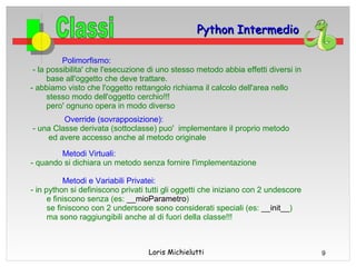 Python Intermedio

          Polimorfismo:
 - la possibilita' che l'esecuzione di uno stesso metodo abbia effetti diversi in
      base all'oggetto che deve trattare.
- abbiamo visto che l'oggetto rettangolo richiama il calcolo dell'area nello
      stesso modo dell'oggetto cerchio!!!
      pero' ognuno opera in modo diverso
         Override (sovrapposizione):
- una Classe derivata (sottoclasse) puo' implementare il proprio metodo
    ed avere accesso anche al metodo originale

        Metodi Virtuali:
- quando si dichiara un metodo senza fornire l'implementazione

           Metodi e Variabili Privatei:
- in python si definiscono privati tutti gli oggetti che iniziano con 2 undescore
      e finiscono senza (es: __mioParametro)
      se finiscono con 2 underscore sono considerati speciali (es: __init__)
      ma sono raggiungibili anche al di fuori della classe!!!



                                   Loris Michielutti                                9
 