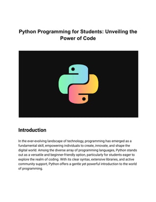 Python Programming for Students: Unveiling the
Power of Code
Introduction
In the ever-evolving landscape of technology, programming has emerged as a
fundamental skill, empowering individuals to create, innovate, and shape the
digital world. Among the diverse array of programming languages, Python stands
out as a versatile and beginner-friendly option, particularly for students eager to
explore the realm of coding. With its clear syntax, extensive libraries, and active
community support, Python offers a gentle yet powerful introduction to the world
of programming.
 
