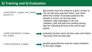 model.fit(train_images, train_labels,
epochs=5)
model.evaluate(test_images,
test_labels)
model.predict(test_images)
5) Training and 6) Evaluation
fit() function trains the model for a given number of
we can also give argument 'batch_size' which
define the number of samples passed to the
network at a time. we can also pass
'validation_data' separately or can use
'validation_split' that split from existing training
data for evaluating the loss at the end of each
epochs.
evaluate() function return the loss value and metrics
('accuracy') from the test data.
predict() generates the score for output prediction
for the input images.
 