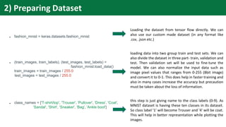 ● fashion_mnist = keras.datasets.fashion_mnist
● (train_images, train_labels), (test_images, test_labels) =
fashion_mnist.load_data()
train_images = train_images / 255.0
test_images = test_images / 255.0
● class_names = ['T-shirt/top', 'Trouser', 'Pullover', 'Dress', 'Coat',
'Sandal', 'Shirt', 'Sneaker', 'Bag', 'Ankle boot']
Loading the dataset from tensor flow directly. We can
also use our custom made dataset (in any format like
.csv, .json etc.)
loading data into two group train and test sets. We can
also divide the dataset in three part- train, validation and
test. Then validation set will be used to fine-tune the
model. We can also normalize the input data such as
image pixel values that ranges from 0-255 (8bit image)
and convert it to 0-1. This does help in faster training and
also in many cases increase the accuracy but precaution
must be taken about the loss of information.
this step is just giving name to the class labels (0-9). As
MNIST dataset is having these ten classes in its dataset.
So class label '1' will become Trouser and '4' will be coat.
This will help in better representation while plotting the
images.
2) Preparing Dataset
 