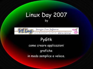 Linux Day 2007
                 by



    Loris Michielutti aka Orcim



            PyGtk
come creare applicazioni
           grafiche
in modo semplice e veloce.
 