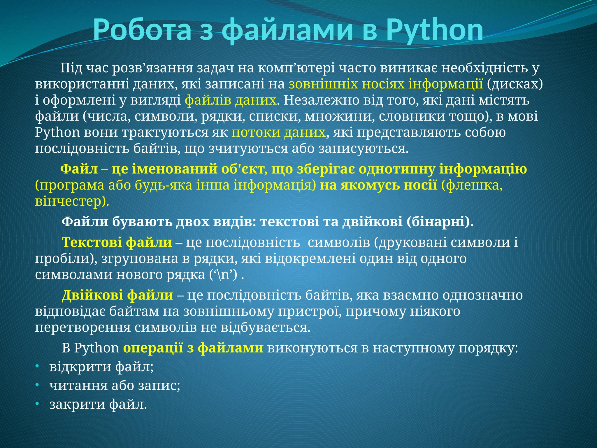 Робота з файлами в Python
Під час розв’язання задач на комп’ютері часто виникає необхідність у
використанні даних, які записані на зовнішніх носіях інформації (дисках)
і оформлені у вигляді файлів даних. Незалежно від того, які дані містять
файли (числа, символи, рядки, списки, множини, словники тощо), в мові
Python вони трактуються як потоки даних, які представляють собою
послідовність байтів, що зчитуються або записуються.
Файл – це іменований об'єкт, що зберігає однотипну інформацію
(програма або будь-яка інша інформація) на якомусь носії (флешка,
вінчестер).
Файли бувають двох видів: текстові та двійкові (бінарні).
Текстові файли – це послідовність символів (друковані символи і
пробіли), згрупована в рядки, які відокремлені один від одного
символами нового рядка (‘n’) .
Двійкові файли – це послідовність байтів, яка взаємно однозначно
відповідає байтам на зовнішньому пристрої, причому ніякого
перетворення символів не відбувається.
В Python операції з файлами виконуються в наступному порядку:
• відкрити файл;
• читання або запис;
• закрити файл.
 