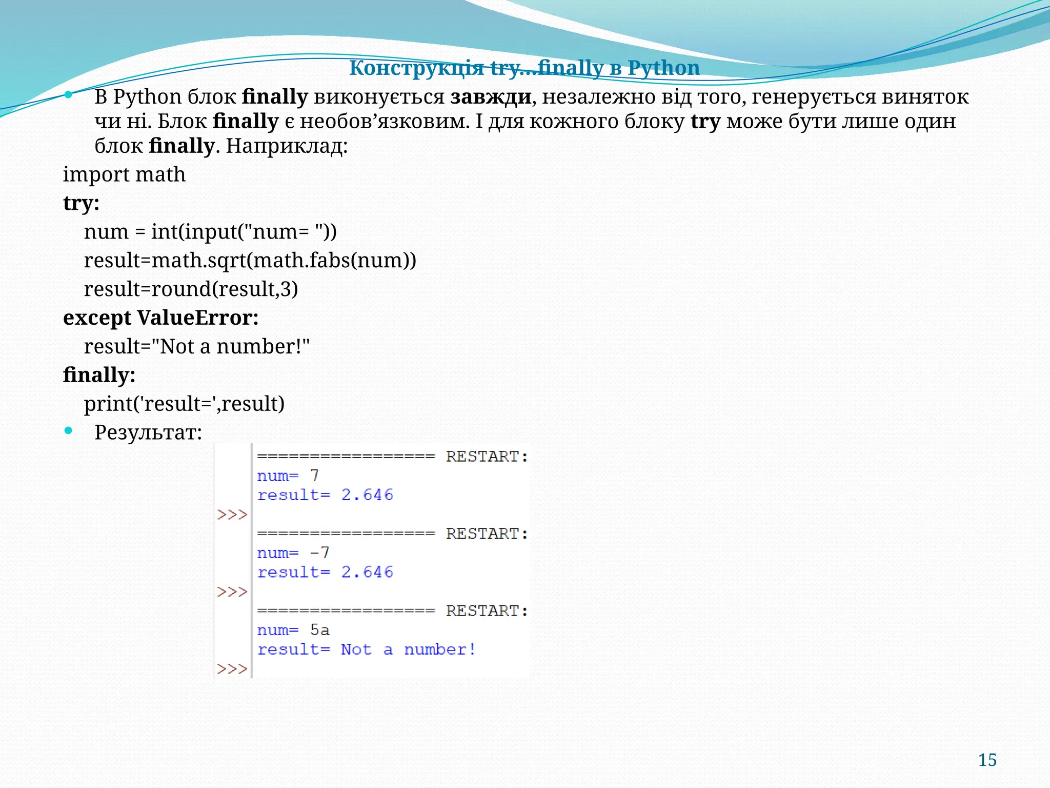 15
Конструкція try…finally в Python
 В Python блок finally виконується завжди, незалежно від того, генерується виняток
чи ні. Блок finally є необов’язковим. І для кожного блоку try може бути лише один
блок finally. Наприклад:
import math
try:
num = int(input("num= "))
result=math.sqrt(math.fabs(num))
result=round(result,3)
except ValueError:
result="Not a number!"
finally:
print('result=',result)
 Результат:
 