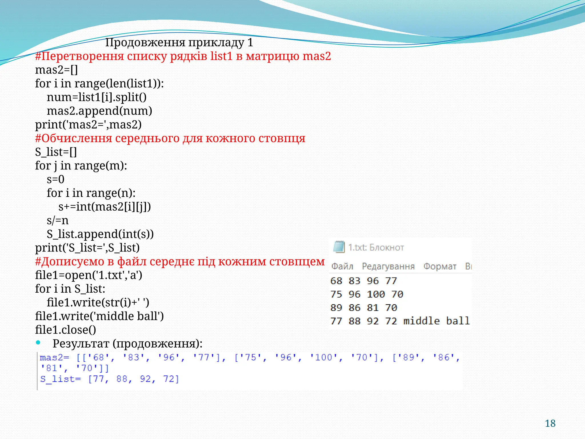 18
Продовження прикладу 1
#Перетворення списку рядків list1 в матрицю mas2
mas2=[]
for i in range(len(list1)):
num=list1[i].split()
mas2.append(num)
print('mas2=',mas2)
#Обчислення середнього для кожного стовпця
S_list=[]
for j in range(m):
s=0
for i in range(n):
s+=int(mas2[i][j])
s/=n
S_list.append(int(s))
print('S_list=',S_list)
#Дописуємо в файл середнє під кожним стовпцем
file1=open('1.txt','a')
for i in S_list:
file1.write(str(i)+' ')
file1.write('middle ball')
file1.close()
 Результат (продовження):
 