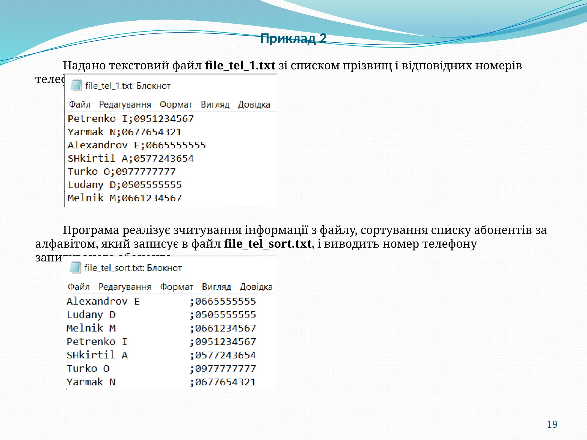 19
Приклад 2
Надано текстовий файл file_tel_1.txt зі списком прізвищ і відповідних номерів
телефонів:
Програма реалізує зчитування інформації з файлу, сортування списку абонентів за
алфавітом, який записує в файл file_tel_sort.txt, і виводить номер телефону
запитуваного абонента.
 