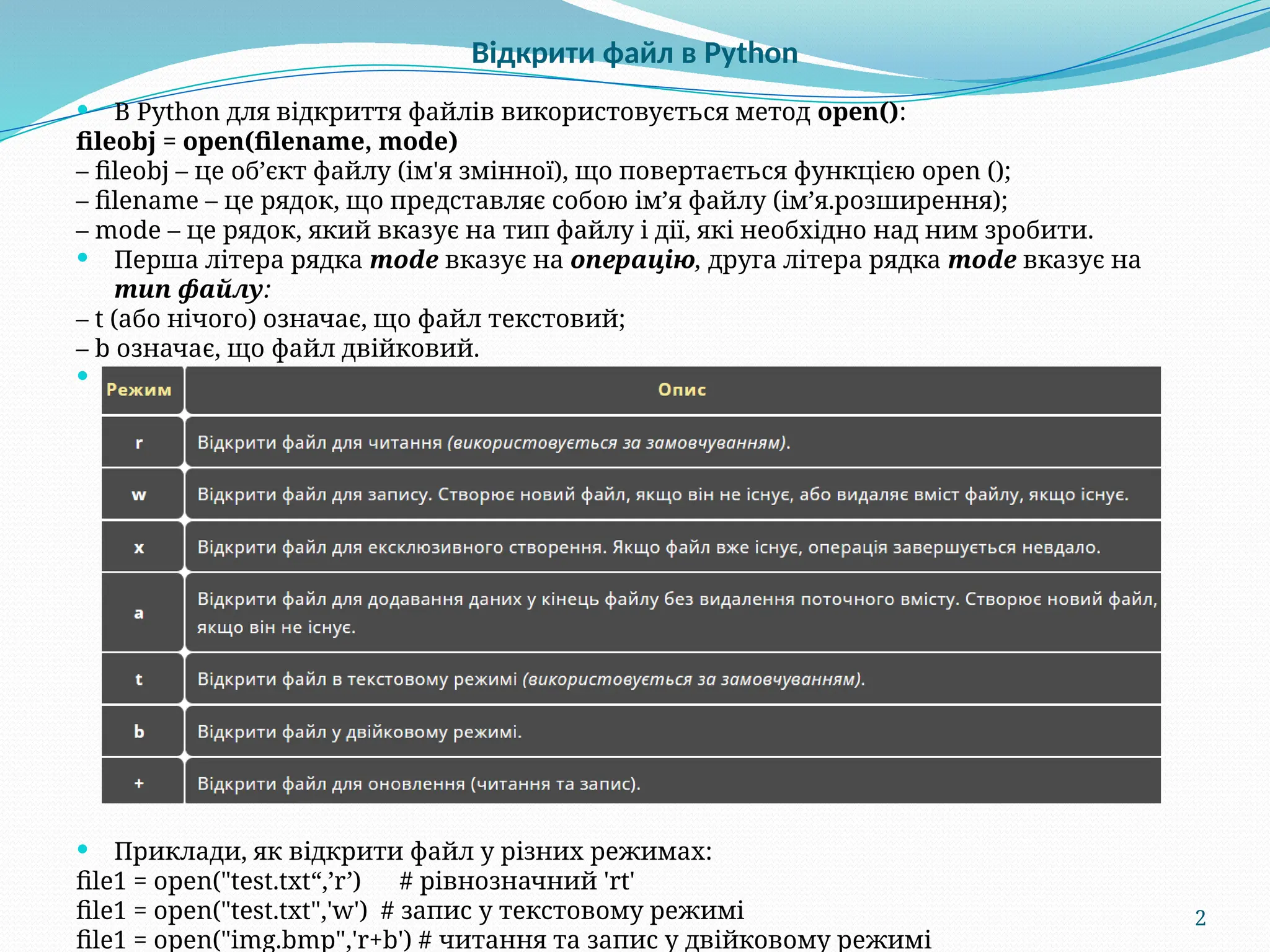 2
Відкрити файл в Python
 В Python для відкриття файлів використовується метод open():
fileobj = open(filename, mode)
– fileobj – це об’єкт файлу (ім'я змінної), що повертається функцією open ();
– filename – це рядок, що представляє собою ім’я файлу (ім’я.розширення);
– mode – це рядок, який вказує на тип файлу і дії, які необхідно над ним зробити.
 Перша літера рядка mode вказує на операцію, друга літера рядка mode вказує на
тип файлу:
– t (або нічого) означає, що файл текстовий;
– b означає, що файл двійковий.
 Операції при роботі з файлами:
 Приклади, як відкрити файл у різних режимах:
file1 = open("test.txt“,’r’) # рівнозначний 'rt'
file1 = open("test.txt",'w') # запис у текстовому режимі
file1 = open("img.bmp",'r+b') # читання та запис у двійковому режимі
 