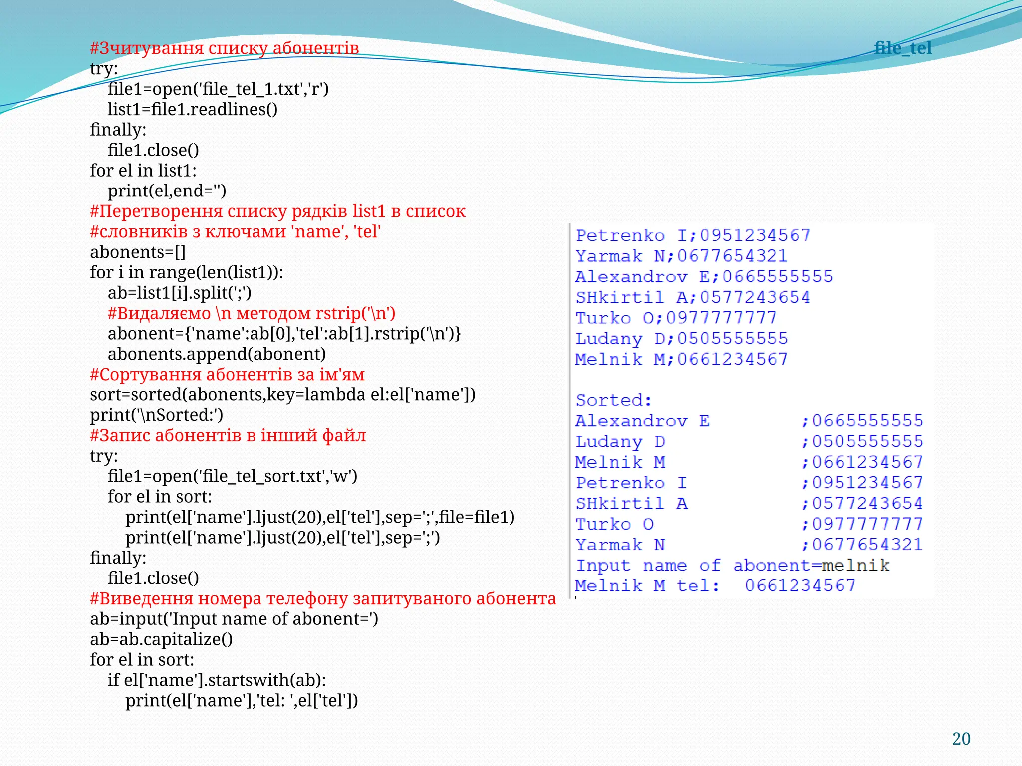 20
#Зчитування списку абонентів file_tel
try:
file1=open('file_tel_1.txt','r')
list1=file1.readlines()
finally:
file1.close()
for el in list1:
print(el,end='')
#Перетворення списку рядків list1 в список
#словників з ключами 'name', 'tel'
abonents=[]
for i in range(len(list1)):
ab=list1[i].split(';')
#Видаляємо n методом rstrip('n')
abonent={'name':ab[0],'tel':ab[1].rstrip('n')}
abonents.append(abonent)
#Сортування абонентів за ім'ям
sort=sorted(abonents,key=lambda el:el['name'])
print('nSorted:')
#Запис абонентів в інший файл
try:
file1=open('file_tel_sort.txt','w')
for el in sort:
print(el['name'].ljust(20),el['tel'],sep=';',file=file1)
print(el['name'].ljust(20),el['tel'],sep=';')
finally:
file1.close()
#Виведення номера телефону запитуваного абонента
ab=input('Input name of abonent=')
ab=ab.capitalize()
for el in sort:
if el['name'].startswith(ab):
print(el['name'],'tel: ',el['tel'])
 