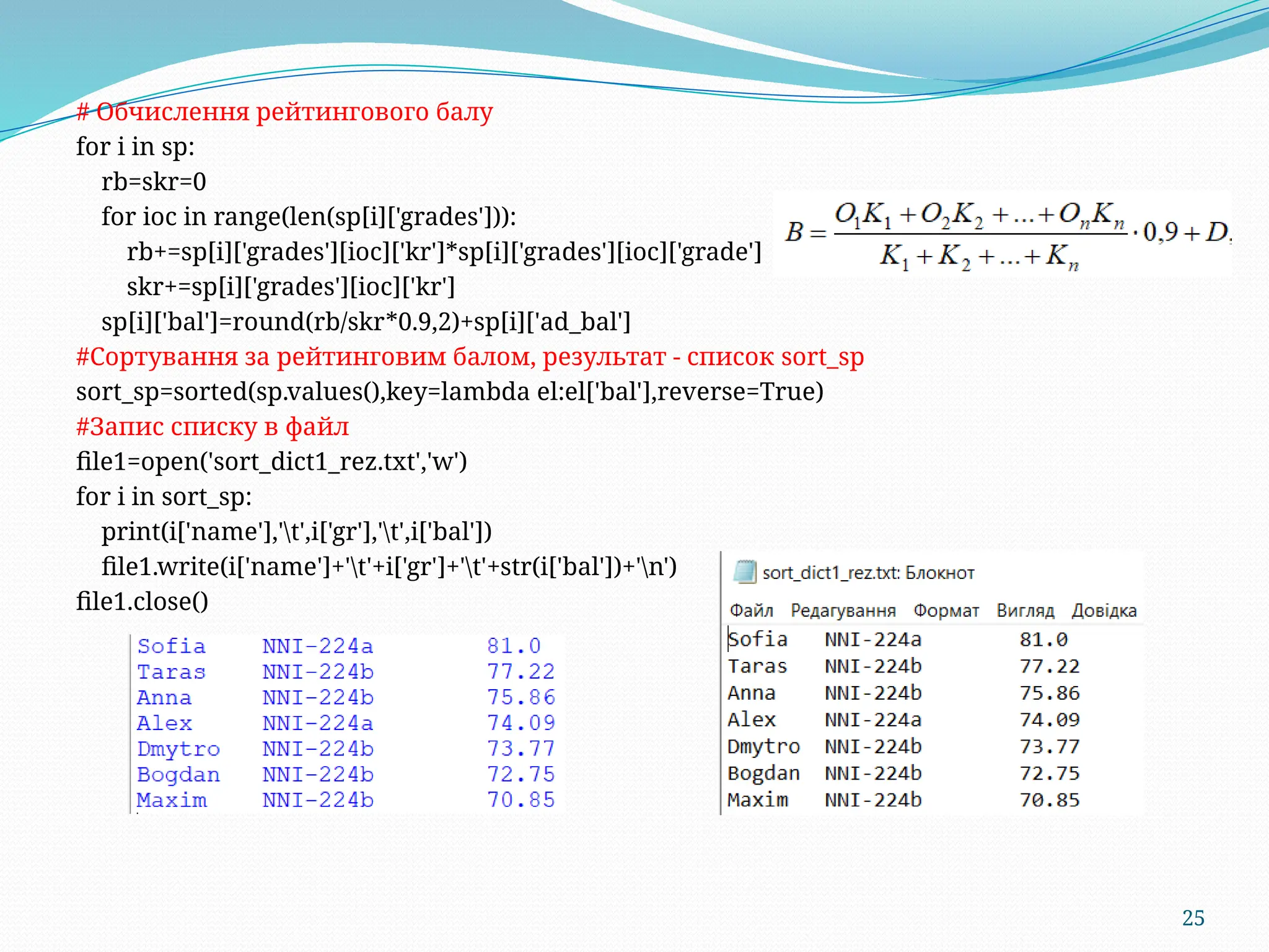 25
# Обчислення рейтингового балу
for i in sp:
rb=skr=0
for ioc in range(len(sp[i]['grades'])):
rb+=sp[i]['grades'][ioc]['kr']*sp[i]['grades'][ioc]['grade']
skr+=sp[i]['grades'][ioc]['kr']
sp[i]['bal']=round(rb/skr*0.9,2)+sp[i]['ad_bal']
#Сортування за рейтинговим балом, результат - список sort_sp
sort_sp=sorted(sp.values(),key=lambda el:el['bal'],reverse=True)
#Запис списку в файл
file1=open('sort_dict1_rez.txt','w')
for i in sort_sp:
print(i['name'],'t',i['gr'],'t',i['bal'])
file1.write(i['name']+'t'+i['gr']+'t'+str(i['bal'])+'n')
file1.close()
 