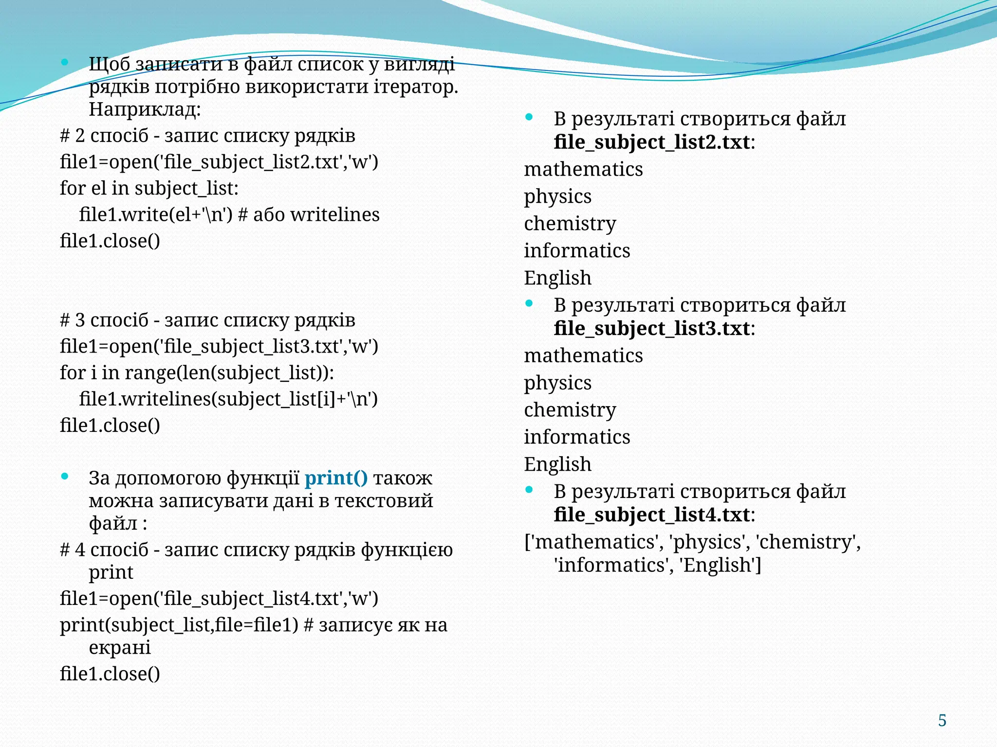 5
 Щоб записати в файл список у вигляді
рядків потрібно використати ітератор.
Наприклад:
# 2 спосіб - запис списку рядків
file1=open('file_subject_list2.txt','w')
for el in subject_list:
file1.write(el+'n') # або writelines
file1.close()
# 3 спосіб - запис списку рядків
file1=open('file_subject_list3.txt','w')
for i in range(len(subject_list)):
file1.writelines(subject_list[i]+'n')
file1.close()
 За допомогою функції print() також
можна записувати дані в текстовий
файл :
# 4 спосіб - запис списку рядків функцією
print
file1=open('file_subject_list4.txt','w')
print(subject_list,file=file1) # записує як на
екрані
file1.close()
 В результаті створиться файл
file_subject_list2.txt:
mathematics
physics
chemistry
informatics
English
 В результаті створиться файл
file_subject_list3.txt:
mathematics
physics
chemistry
informatics
English
 В результаті створиться файл
file_subject_list4.txt:
['mathematics', 'physics', 'chemistry',
'informatics', 'English']
 