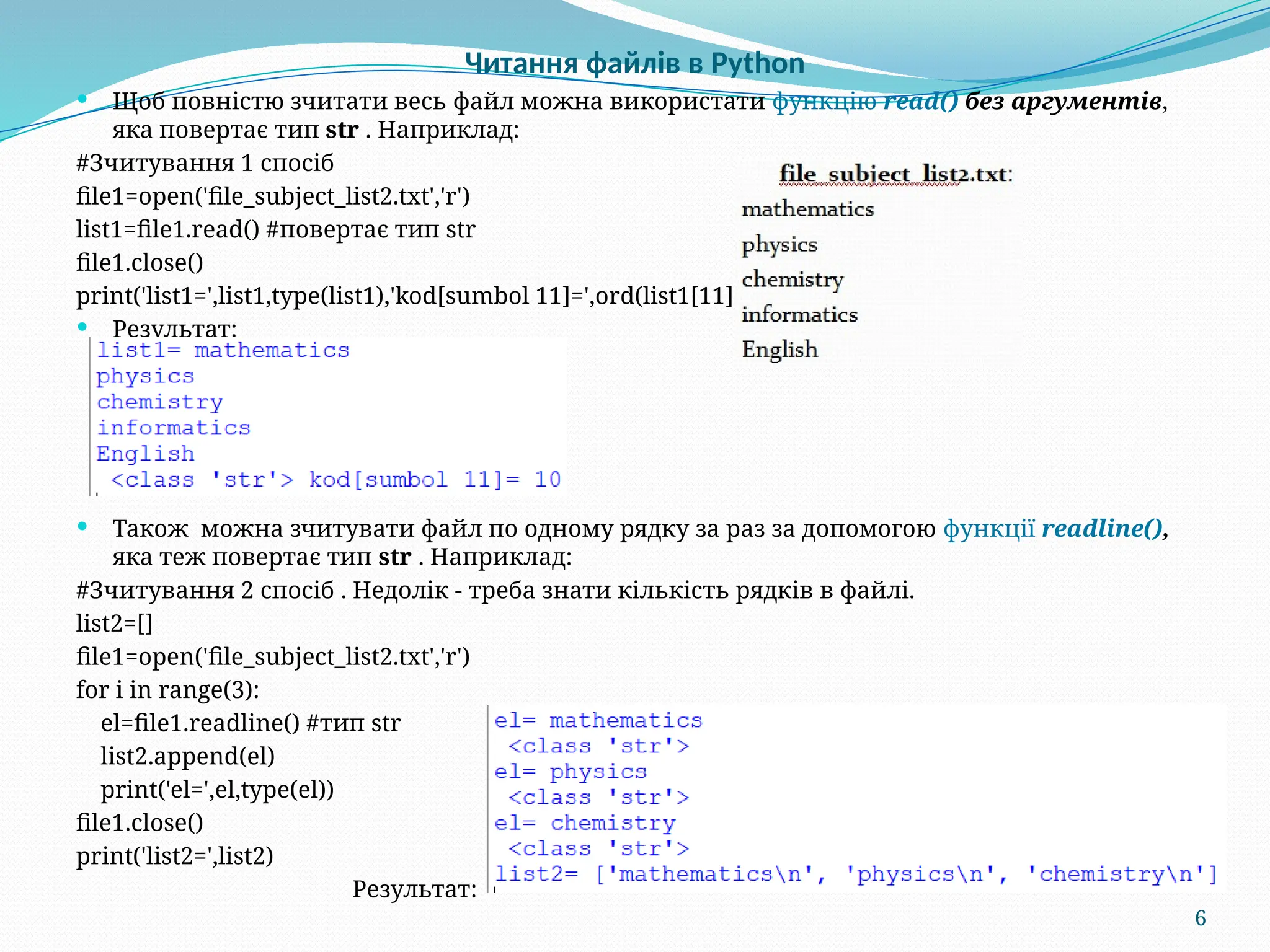 6
Читання файлів в Python
 Щоб повністю зчитати весь файл можна використати функцію read() без аргументів,
яка повертає тип str . Наприклад:
#Зчитування 1 спосіб
file1=open('file_subject_list2.txt','r')
list1=file1.read() #повертає тип str
file1.close()
print('list1=',list1,type(list1),'kod[sumbol 11]=',ord(list1[11]))
 Результат:
 Також можна зчитувати файл по одному рядку за раз за допомогою функції readline(),
яка теж повертає тип str . Наприклад:
#Зчитування 2 спосіб . Недолік - треба знати кількість рядків в файлі.
list2=[]
file1=open('file_subject_list2.txt','r')
for i in range(3):
el=file1.readline() #тип str
list2.append(el)
print('el=',el,type(el))
file1.close()
print('list2=',list2)
Результат:
 
