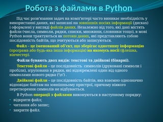 Робота з файлами в Python
Під час розв’язання задач на комп’ютері часто виникає необхідність у
використанні даних, які записані на зовнішніх носіях інформації (дисках)
і оформлені у вигляді файлів даних. Незалежно від того, які дані містять
файли (числа, символи, рядки, списки, множини, словники тощо), в мові
Python вони трактуються як потоки даних, які представляють собою
послідовність байтів, що зчитуються або записуються.
Файл – це іменований об'єкт, що зберігає однотипну інформацію
(програма або будь-яка інша інформація) на якомусь носії (флешка,
вінчестер).
Файли бувають двох видів: текстові та двійкові (бінарні).
Текстові файли – це послідовність символів (друковані символи і
пробіли), згрупована в рядки, які відокремлені один від одного
символами нового рядка (‘n’) .
Двійкові файли – це послідовність байтів, яка взаємно однозначно
відповідає байтам на зовнішньому пристрої, причому ніякого
перетворення символів не відбувається.
В Python операції з файлами виконуються в наступному порядку:
• відкрити файл;
• читання або запис;
• закрити файл.
 