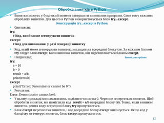 12
Обробка винятків в Python
 Винятки можуть у будь-який момент завершити виконання програми. Саме тому важливо
обробляти винятки. Для цього в Python використовується блок try...except.
Конструкція try…except в Python
 Синтаксис:
try:
# Код, який може згенерувати виняток
except:
# Код для виконання у разі генерації винятку
 Код, який може згенерувати виняток, знаходиться всередині блоку try. За кожним блоком
try слідує блок except. Коли виникає виняток, він перехоплюється блоком except.
 Наприклад: lesson_exceptions
try:
a = 10
b = 0
result = a/b
print(result)
except
print("Error: Denominator cannot be 0.")
 Результат:
Error: Denominator cannot be 0.
 У цьому прикладі ми намагаємось поділити число на 0. Через це генерується виняток. Щоб
обробити виняток, ми помістили код result = a/b всередині блоку try. Тепер, коли виникає
виняток, решта коду всередині блоку try пропускається.
 Блок except перехоплює виняток, і код всередині блоку except виконується. Якщо код у
блоці try не генерує виняток, блок except пропускається.
 
