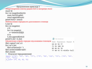 18
Продовження прикладу 1
#Перетворення списку рядків list1 в матрицю mas2
mas2=[]
for i in range(len(list1)):
num=list1[i].split()
mas2.append(num)
print('mas2=',mas2)
#Обчислення середнього для кожного стовпця
S_list=[]
for j in range(m):
s=0
for i in range(n):
s+=int(mas2[i][j])
s/=n
S_list.append(int(s))
print('S_list=',S_list)
#Дописуємо в файл середнє під кожним стовпцем
file1=open('1.txt','a')
for i in S_list:
file1.write(str(i)+' ')
file1.write('middle ball')
file1.close()
 Результат (продовження):
 