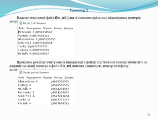 19
Приклад 2
Надано текстовий файл file_tel_1.txt зі списком прізвищ і відповідних номерів
телефонів:
Програма реалізує зчитування інформації з файлу, сортування списку абонентів за
алфавітом, який записує в файл file_tel_sort.txt, і виводить номер телефону
запитуваного абонента.
 