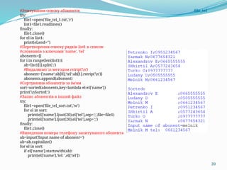 20
#Зчитування списку абонентів file_tel
try:
file1=open('file_tel_1.txt','r')
list1=file1.readlines()
finally:
file1.close()
for el in list1:
print(el,end='')
#Перетворення списку рядків list1 в список
#словників з ключами 'name', 'tel'
abonents=[]
for i in range(len(list1)):
ab=list1[i].split(';')
#Видаляємо n методом rstrip('n')
abonent={'name':ab[0],'tel':ab[1].rstrip('n')}
abonents.append(abonent)
#Сортування абонентів за ім'ям
sort=sorted(abonents,key=lambda el:el['name'])
print('nSorted:')
#Запис абонентів в інший файл
try:
file1=open('file_tel_sort.txt','w')
for el in sort:
print(el['name'].ljust(20),el['tel'],sep=';',file=file1)
print(el['name'].ljust(20),el['tel'],sep=';')
finally:
file1.close()
#Виведення номера телефону запитуваного абонента
ab=input('Input name of abonent=')
ab=ab.capitalize()
for el in sort:
if el['name'].startswith(ab):
print(el['name'],'tel: ',el['tel'])
 