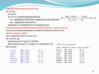 25
# Обчислення рейтингового балу
for i in sp:
rb=skr=0
for ioc in range(len(sp[i]['grades'])):
rb+=sp[i]['grades'][ioc]['kr']*sp[i]['grades'][ioc]['grade']
skr+=sp[i]['grades'][ioc]['kr']
sp[i]['bal']=round(rb/skr*0.9,2)+sp[i]['ad_bal']
#Сортування за рейтинговим балом, результат - список sort_sp
sort_sp=sorted(sp.values(),key=lambda el:el['bal'],reverse=True)
#Запис списку в файл
file1=open('sort_dict1_rez.txt','w')
for i in sort_sp:
print(i['name'],'t',i['gr'],'t',i['bal'])
file1.write(i['name']+'t'+i['gr']+'t'+str(i['bal'])+'n')
file1.close()
 