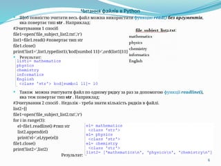6
Читання файлів в Python
 Щоб повністю зчитати весь файл можна використати функцію read() без аргументів,
яка повертає тип str . Наприклад:
#Зчитування 1 спосіб
file1=open('file_subject_list2.txt','r')
list1=file1.read() #повертає тип str
file1.close()
print('list1=',list1,type(list1),'kod[sumbol 11]=',ord(list1[11]))
 Результат:
 Також можна зчитувати файл по одному рядку за раз за допомогою функції readline(),
яка теж повертає тип str . Наприклад:
#Зчитування 2 спосіб . Недолік - треба знати кількість рядків в файлі.
list2=[]
file1=open('file_subject_list2.txt','r')
for i in range(3):
el=file1.readline() #тип str
list2.append(el)
print('el=',el,type(el))
file1.close()
print('list2=',list2)
Результат:
 
