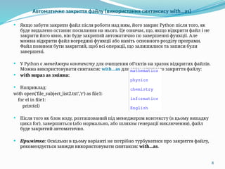 8
Автоматичне закриття файлу (використання синтаксису with…as)
 Якщо забути закрити файл після роботи над ним, його закриє Python після того, як
буде видалено останнє посилання на нього. Це означає, що, якщо відкрити файл і не
закрити його явно, він буде закритий автоматично по завершенні функції. Але
можна відкрити файл всередині функції або навіть основного розділу програми.
Файл повинен бути закритий, щоб всі операції, що залишилися та записи були
завершені.
 У Python є менеджери контексту для очищення об’єктів на зразок відкритих файлів.
Можна використовувати синтаксис with...as для автоматичного закриття файлу:
 with вираз as змінна:
 Наприклад:
with open('file_subject_list2.txt','r') as file1:
for el in file1:
print(el)
 Після того як блок коду, розташований під менеджером контексту (в цьому випадку
цикл for), завершиться (або нормально, або шляхом генерації виключення), файл
буде закритий автоматично.
 Примітка: Оскільки в цьому варіанті не потрібно турбуватися про закриття файлу,
рекомендується завжди використовувати синтаксис with...as.
 