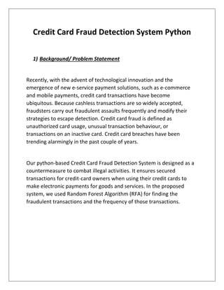Credit Card Fraud Detection System Python
1) Background/ Problem Statement
Recently, with the advent of technological innovation and the
emergence of new e-service payment solutions, such as e-commerce
and mobile payments, credit card transactions have become
ubiquitous. Because cashless transactions are so widely accepted,
fraudsters carry out fraudulent assaults frequently and modify their
strategies to escape detection. Credit card fraud is defined as
unauthorized card usage, unusual transaction behaviour, or
transactions on an inactive card. Credit card breaches have been
trending alarmingly in the past couple of years.
Our python-based Credit Card Fraud Detection System is designed as a
countermeasure to combat illegal activities. It ensures secured
transactions for credit-card owners when using their credit cards to
make electronic payments for goods and services. In the proposed
system, we used Random Forest Algorithm (RFA) for finding the
fraudulent transactions and the frequency of those transactions.
 