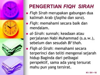 PENGERTIAN FIQH SIRAH
 Fiqh Sirah merupakan gabungan dua
kalimah Arab (faqiha dan sara).
 Fiqh: memahami secara baik dan
mendalam.
 al-Sirah: sunnah; keadaan atau
perjalanan Nabi Muhammad (s.a.w.),
sebelum dan sesudah Bi‘thah.
 Fiqh al-Sirah: memahami secara
terperinci dan teliti mengenai sejarah
hidup Baginda dari pelbagai
perspektif, sama ada yang tersurat
mahu pun yang tersirat.
K1 / B1 • 10
 