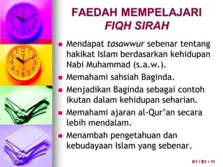 FAEDAH MEMPELAJARI
FIQH SIRAH
 Mendapat tasawwur sebenar tentang
hakikat Islam berdasarkan kehidupan
Nabi Muhammad (s.a.w.).
 Memahami sahsiah Baginda.
 Menjadikan Baginda sebagai contoh
ikutan dalam kehidupan seharian.
 Memahami ajaran al-Qur’an secara
lebih mendalam.
 Menambah pengetahuan dan
kebudayaan Islam yang sebenar.
K1 / B1 • 11
 
