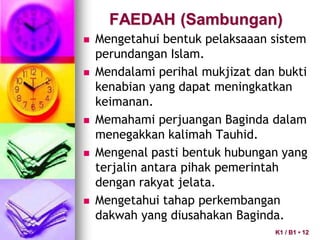 FAEDAH (Sambungan)
 Mengetahui bentuk pelaksaaan sistem
perundangan Islam.
 Mendalami perihal mukjizat dan bukti
kenabian yang dapat meningkatkan
keimanan.
 Memahami perjuangan Baginda dalam
menegakkan kalimah Tauhid.
 Mengenal pasti bentuk hubungan yang
terjalin antara pihak pemerintah
dengan rakyat jelata.
 Mengetahui tahap perkembangan
dakwah yang diusahakan Baginda.
K1 / B1 • 12
 