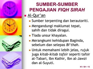 SUMBER-SUMBER
PENGAJIAN FIQH SIRAH
 Al-Qur’an
 Sumber terpenting dan berautoriti.
 Mengandungi maklumat tepat,
sahih dan tidak diragui.
 Tiada unsur khayalan.
 Merangkumi kehidupan Baginda,
sebelum dan selepas Bi‘thah.
 Untuk memahami lebih jelas, rujuk
juga kitab-kitab tafsir seperti tafsir
al-Tabari, Ibn Kathir, Ibn al-Jawzi
dan al-Suyuti.
K1 / B1 • 13
 