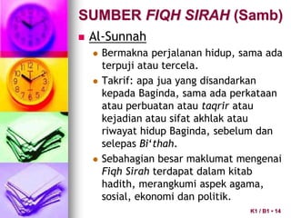 SUMBER FIQH SIRAH (Samb)
 Al-Sunnah
 Bermakna perjalanan hidup, sama ada
terpuji atau tercela.
 Takrif: apa jua yang disandarkan
kepada Baginda, sama ada perkataan
atau perbuatan atau taqrir atau
kejadian atau sifat akhlak atau
riwayat hidup Baginda, sebelum dan
selepas Bi‘thah.
 Sebahagian besar maklumat mengenai
Fiqh Sirah terdapat dalam kitab
hadith, merangkumi aspek agama,
sosial, ekonomi dan politik.
K1 / B1 • 14
 