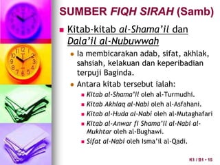  Kitab-kitab al-Shama’il dan
Dala’il al-Nubuwwah
 Ia membicarakan adab, sifat, akhlak,
sahsiah, kelakuan dan keperibadian
terpuji Baginda.
 Antara kitab tersebut ialah:
 Kitab al-Shama’il oleh al-Turmudhi.
 Kitab Akhlaq al-Nabi oleh al-Asfahani.
 Kitab al-Huda al-Nabi oleh al-Mutaghafari
 Kitab al-Anwar fi Shama’il al-Nabi al-
Mukhtar oleh al-Bughawi.
 Sifat al-Nabi oleh Isma’il al-Qadi.
SUMBER FIQH SIRAH (Samb)
K1 / B1 • 15
 