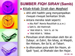  Kitab-kitab Sirah dan Maghazi
 Ahli-ahli hadith yang menyampaikan
riwayat-riwayat berkaitan Sirah.
 Antara mereka ialah seperti:
 Abu Rafi’ Mawla Rasulillah (s.a.w.)
 Sahl b. Abi Hathmah
 ‘Abd Allah b. ‘Amr b. al-‘As
 ‘Abd Allah b. ‘Abbas
 Penulisan sirah diteruskan oleh Ibn al-
Zubayr, al-Zuhri, Ibn Ishaq, al-Waqidi,
Ibn Hisham, Ibn Sa’d, al-Tabari.
 Ia diteruskan pula oleh Ibn Hazm, al-
Qadi ‘Iyad, al-Dhahabi dan Ibn Hajar.
SUMBER FIQH SIRAH (Samb)
K1 / B1 • 16
 