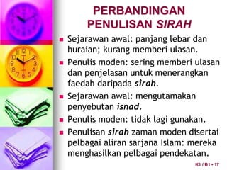 PERBANDINGAN
PENULISAN SIRAH
 Sejarawan awal: panjang lebar dan
huraian; kurang memberi ulasan.
 Penulis moden: sering memberi ulasan
dan penjelasan untuk menerangkan
faedah daripada sirah.
 Sejarawan awal: mengutamakan
penyebutan isnad.
 Penulis moden: tidak lagi gunakan.
 Penulisan sirah zaman moden disertai
pelbagai aliran sarjana Islam: mereka
menghasilkan pelbagai pendekatan.
K1 / B1 • 17
 