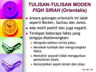  Antara golongan orientalis ini ialah
seperti Becker, Sachau dan Jones.
 Ada motif positif dan juga negatif.
 Terdapat beberapa fakta yang
sengaja diselewengkan:
 Mengada-adakan cerita palsu.
 Menokok-tambah dan mengurangkan
fakta.
 Mentafsir sejarah tidak menggunkan
pentafsiran Islam.
 Menonjolkan aspek lemah dan silap.
TULISAN-TULISAN MODEN
FIQH SIRAH (Orientalis)
K1 / B1 • 19
 