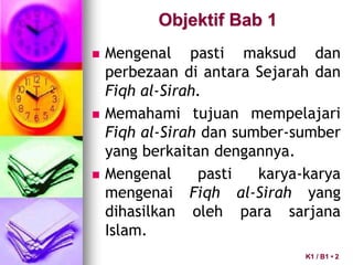 Objektif Bab 1
 Mengenal pasti maksud dan
perbezaan di antara Sejarah dan
Fiqh al-Sirah.
 Memahami tujuan mempelajari
Fiqh al-Sirah dan sumber-sumber
yang berkaitan dengannya.
 Mengenal pasti karya-karya
mengenai Fiqh al-Sirah yang
dihasilkan oleh para sarjana
Islam.
K1 / B1 • 2
 