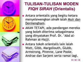  Antara orientalis yang begitu ketara
menyelewengkan sirah ialah Muir dan
Dermengham.
 AKAN TETAPI, ada pandangan mereka
yang boleh diterima sebagaimana
yang dinyatakan Prof. Dr. ‘Abd al-
Rahman al-Hajji.
 Antara tokoh orientalis lain ialah
Watt, Gibb, Margoliouth, Glubb,
Armstrong, Pirenne, Lane Poole,
Andrae dan Sarjent serta ramai lagi.
TULISAN-TULISAN MODEN
FIQH SIRAH (Orientalis)
K1 / B1 • 20
 