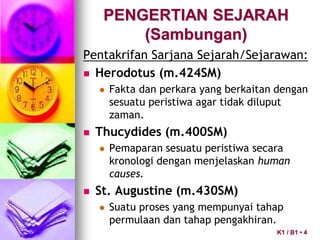 PENGERTIAN SEJARAH
(Sambungan)
Pentakrifan Sarjana Sejarah/Sejarawan:
 Herodotus (m.424SM)
 Fakta dan perkara yang berkaitan dengan
sesuatu peristiwa agar tidak diluput
zaman.
 Thucydides (m.400SM)
 Pemaparan sesuatu peristiwa secara
kronologi dengan menjelaskan human
causes.
 St. Augustine (m.430SM)
 Suatu proses yang mempunyai tahap
permulaan dan tahap pengakhiran.
K1 / B1 • 4
 