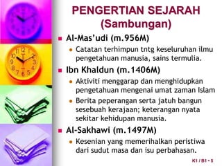 PENGERTIAN SEJARAH
(Sambungan)
 Al-Mas’udi (m.956M)
 Catatan terhimpun tntg keseluruhan ilmu
pengetahuan manusia, sains termulia.
 Ibn Khaldun (m.1406M)
 Aktiviti menggarap dan menghidupkan
pengetahuan mengenai umat zaman Islam
 Berita peperangan serta jatuh bangun
sesebuah kerajaan; keterangan nyata
sekitar kehidupan manusia.
 Al-Sakhawi (m.1497M)
 Kesenian yang memerihalkan peristiwa
dari sudut masa dan isu perbahasan.
K1 / B1 • 5
 