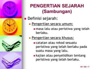 PENGERTIAN SEJARAH
(Sambungan)
 Definisi sejarah:
 Pengertian secara umum:
 masa lalu atau peristiwa yang telah
berlaku.
 Pengertian secara khusus:
 catatan atau rekod sesuatu
peristiwa yang telah berlaku pada
suatu masa yang lalu.
 kajian atau penyelidikan tentang
peristiwa yang telah berlaku.
K1 / B1 • 7
 