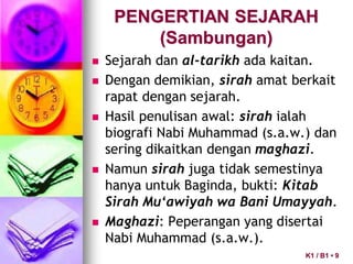 PENGERTIAN SEJARAH
(Sambungan)
 Sejarah dan al-tarikh ada kaitan.
 Dengan demikian, sirah amat berkait
rapat dengan sejarah.
 Hasil penulisan awal: sirah ialah
biografi Nabi Muhammad (s.a.w.) dan
sering dikaitkan dengan maghazi.
 Namun sirah juga tidak semestinya
hanya untuk Baginda, bukti: Kitab
Sirah Mu‘awiyah wa Bani Umayyah.
 Maghazi: Peperangan yang disertai
Nabi Muhammad (s.a.w.).
K1 / B1 • 9
 