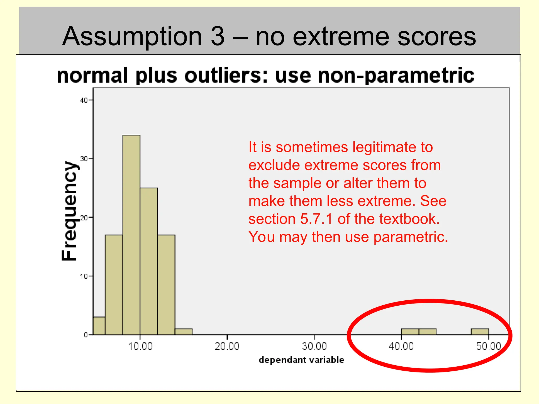 Assumption 3 – no extreme scores
It is sometimes legitimate to
exclude extreme scores from
the sample or alter them to
make them less extreme. See
section 5.7.1 of the textbook.
You may then use parametric.
 