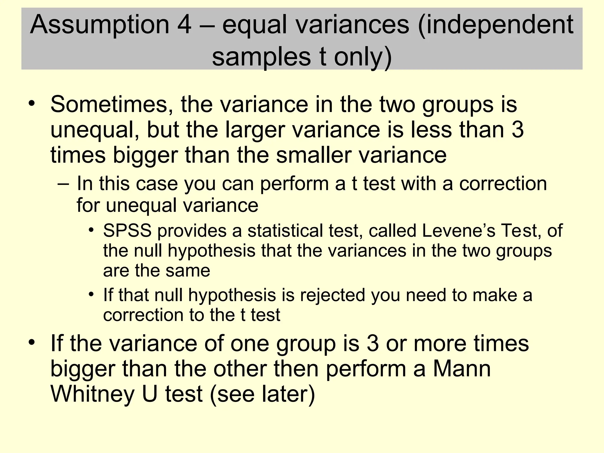 Assumption 4 – equal variances (independent
samples t only)
• Sometimes, the variance in the two groups is
unequal, but the larger variance is less than 3
times bigger than the smaller variance
– In this case you can perform a t test with a correction
for unequal variance
• SPSS provides a statistical test, called Levene’s Test, of
the null hypothesis that the variances in the two groups
are the same
• If that null hypothesis is rejected you need to make a
correction to the t test
• If the variance of one group is 3 or more times
bigger than the other then perform a Mann
Whitney U test (see later)
 