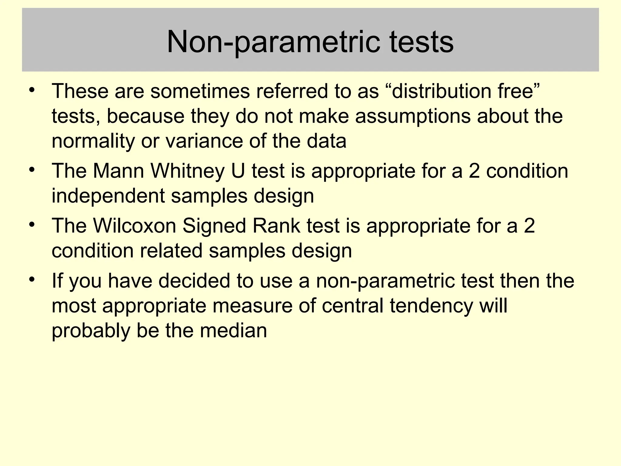 Non-parametric tests
• These are sometimes referred to as “distribution free”
tests, because they do not make assumptions about the
normality or variance of the data
• The Mann Whitney U test is appropriate for a 2 condition
independent samples design
• The Wilcoxon Signed Rank test is appropriate for a 2
condition related samples design
• If you have decided to use a non-parametric test then the
most appropriate measure of central tendency will
probably be the median
 